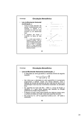 Climatologia               Circulação Atmosférica

•   Leis do Movimento Horizontal
    (continuação...)
     –   Todas as forças descritas não
         operam necessariamente para
         controlar a direção e a
         velocidade do vento num dado
         momento ou em determinado
         lugar.
     –   O equilíbrio das forças é
         mostrado na figura ao lado
         onde:
          •    A – o vento sopra paralelo a
               isóboras, ou melhor, mais ou
               menos formando ângulos retos
               como o gradiente de pressão.
               Assim a FGP é controlada
               pela FC. O vento geostrófico
               pode ser observado no ar livre
               onde não há atrito.

                                                61




Climatologia               Circulação Atmosférica

•   Leis do Movimento Horizontal (continuação...)
     – A Velocidade do vento geostrófico é calculada através da seguinte
                                              dρ
       equação:
                         Vg =               ×
                                    1
                              2ω× sen θ × ρ dn
     – Isto indica que a velocidade do vento geostrófico é inversamente
       proporcional a latitude, exceto nas baixas latitudes, onde a
       deflexão de Coriolis se aproxima de zero, este tipo de vento é ima
       aproximação muito boa dos movimentos observado na atmosfera
       livre.
     – Da superfície da Terra até 500 – 1000 m, a força de fricção ;e
       operativa e o vento sopra através das isóboras na direção
       gradiente de pressão (Figura Slide 61).
     – O ângulo no qual o vento sopra através das isóboras cresce como
       o aumento do efeito de fricção criado pela superfície terrestre.
     – Ela cresce de 10 – 20º na superfície marítima e 25 – 35º sobre o
       continente.

                                                62




                                                                            31
 