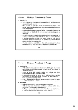 Climatologia    Sistemas Produtores do Tempo

•   Introdução
     – São sistemas de circulação acompanhados por padrões e tipos
        característicos de tempo.
     – Eles causam as variações diárias e semanais no tempo e são
        muitas vezes mencionados como sendo perturbações atmosféricas
        ou meteorológicas.
     – Essas perturbações são extensas ondas. Turbilhões ou vórtices de
        ar inseridos na circulação de ar inseridos na circulação geral da
        atmosfera.
     – Os mais importantes desses sistemas produtores de tempo são os
        ciclones e os anticiclones das latitudes médias os ciclones tropicais
        e as monções [ventos que no verão sopra do mar para o
        continente (monção marítima) e no inverno sopra do continente
        para o mar (monção continental].
     – O tempo e o clima nas médias e altas latitudes são dominantes e
        determinados por uma série de ciclones e anticiclones moveis.

                                     65




Climatologia    Sistemas Produtores do Tempo

•   Introdução
     – Ciclone é o termo usado para descrever a distribuição da pressão
        atmosférica na qual há uma baixa pressão central em relação às
        áreas circundantes.
     – Onde há uma alta pressão central em relação às áreas
        circundantes, usa-se o termo anticiclone.
     – A circulação em torno do centro de um ciclone se dá no sentido
        anti-horário no hemisfério Norte e horário no hemisfério Sul. O
        tempo é geralmente tempestuoso
     – Para o anticiclone o movimento se dá de forma contrária. O tempo
        é geralmente estável e sereno.
•   Ciclones
     – Ciclones extratropicais típico de média e altas latitudes
     – Ciclones tropicais encontrados em baixas latitudes sobre áreas
       oceânicas e áreas continentais adjacentes
     – Tufões, que quando sobre o mar são chamados de trombas
       d’água, e “rodamoinhos”, nas regiões áridas quantes.

                                     66




                                                                                33
 