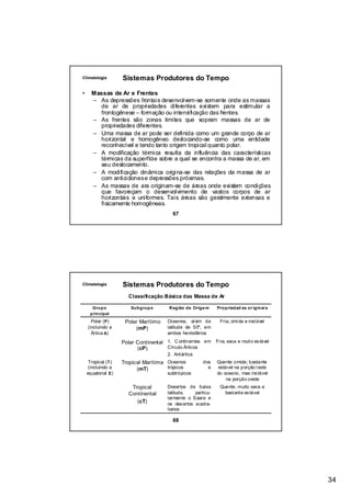 Climatologia         Sistemas Produtores do Tempo

•     Massas de Ar e Frentes
      – As depressões frontais desenvolvem-se somente onde as massas
        de ar de propriedades diferentes existem para estimular a
        frontogênese – formação ou intensificação das frentes.
      – As frentes são zonas limites que sopram massas de ar de
        propriedades diferentes.
      – Uma massa de ar pode ser definida como um grande corpo de ar
        horizontal e homogêneo deslocando-se como uma entidade
        reconhecível e tendo tanto origem tropical quanto polar.
      – A modificação térmica resulta da influência das características
        térmicas da superfície sobre a qual se encontra a massa de ar, em
        seu deslocamento.
      – A modificação dinâmica origina-se das relações da massa de ar
         com anticiclones e depressões próximas.
      – As massas de ara originam-se de áreas onde existem condições
         que favoreçam o desenvolvimento de vastos corpos de ar
         horizontais e uniformes. Tais áreas são geralmente extensas e
         fisicamente homogêneas.
                                           67




Climatologia         Sistemas Produtores do Tempo
                        Classificação Básica das Massa de Ar

      Grupo              Subgrupo        R egião de Orige m     Propriedad es or iginai s
     principal
      Polar ( P )     Polar Marítimo    Oceanos, al ém da        Fria, úmi da e instável
    (incluindo a          (mP)          latitude de 50º, em
      Ártica A)                         ambos hemisférios

                     Polar Continental 1. C ontinentes em Fria, seca e muito es tável
                           (cP)        Círculo Árticos
                                        2. Antártica
    Tropical ( T )   Tropical Marítima Oceanos           dos    Quente úmida; bastante
     (incluindo a          (mT)        trópicos            e    estável na porção l este
    equatorial E )                      subtrópicos             do oceano, mas ins tável
                                                                    na porção oeste
                         Tropical       Desertos de baixa        Quente, muito seca e
                        Continental     latitude,    particu-      bastante es tável
                                        larmente o Saara e
                           (cT)         os des ertos austra-
                                        lianos

                                           68




                                                                                            34
 