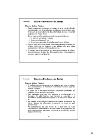 Climatologia      Sistemas Produtores do Tempo

•   Massas de Ar e Frentes
    – As principais áreas produtoras de massas de ar no mundo não são
       caracterizadas por circulações por circulações anticiclônicas, que
       favorecem o desenvolvimento da uniformidade térmica horizontal
       exigida numa massa de ar.
    – Como importante fontes produtoras de massa de ar temos:
          1. As planícies subtropicais e tropicais;
          2. O deserto do Saara na Áf rica;
          3. Os interiores continentais da Ásia, Europa e América do Norte.
     – Quanto mais tempo uma massa de ar permanece em sua área de
       origem, antes de se deslocar, mais afetada ela será pelas
       características térmicas e hídricas da mesma.
     – O grau em que uma massa de ar é afetada por sua área de origem
       também depende do grau das diferenças térmicas e hídricas entre
       o ara e a superfície subjacente.


                                        69




Climatologia      Sistemas Produtores do Tempo

•   Massas de Ar e Frentes
    – A medida que uma massa de ar se afasta de seu local de origem
      suas características se modificam de diversas maneiras, seja ela
      térmica e hídricas.
    – A massa de ar são modificadas pela diferentes quantidades de
      radiação solar e umidade que recebe.
    – Tais processos envolvem não somente a condensação e a
      liberação de calor latente, mas também a ascensão e a
      subsidência de espessas camadas de ar no interior da massa de
      ar.
    – As massas de ara são importantes nos estudos do tempo e do
      clima porque os influenciam diretamente na área na qual
      predominam.
    – As características de uma massa de ar dependem de suas
      características meteorológicas de uma massa de ar dependem de
      suas características térmicas e hídricas e da distribuição vertical
      desses elementos.

                                        70




                                                                              35
 