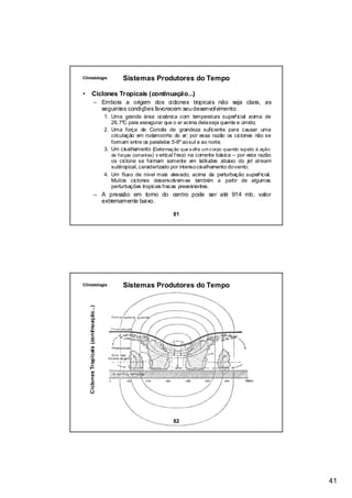 Climatologia                                      Sistemas Produtores do Tempo

•             Ciclones Tropicais (continuação...)
                          – Embora a origem dos ciclones tropicais não seja clara, as
                            seguintes condições favorecem seu desenvolvimento:
                                          1. Uma grande área oceânica com temperatura superf icial acima de
                                             26,7ºC para assegurar que o ar acima dela seja quente e úmido;
                                          2. Uma força de Coriolis de grandeza suficiente para causar uma
                                             circulação em rodamoinho do ar; por essa razão os ciclones não se
                                             formam entre os paralelos 5-8º ao sul e ao norte;
                                          3. Um cisalhamento (Deformaç ão que s ofre um c orpo quando suj eito à ação
                                             de forças cortantes) v ertical f raco na corrente básica – por esta razão
                                             os ciclone se formam somente em latitudes abaixo do jet stream
                                             subtropical, caracterizado por intenso cisalhamento do vento;
                                          4. Um fluxo de nível mais elevado, acima da perturbação superf icial.
                                             Muitos ciclones desenvolvem-se também a partir de algumas
                                             perturbações tropicais fracas preexistentes.
                          – A pressão em torno do centro pode ser até 914 mb, valor
                            extremamente baixo.

                                                                         81




Climatologia                                      Sistemas Produtores do Tempo
    Ciclones Tropicais (continuação...)




                                                                         82




                                                                                                                         41
 