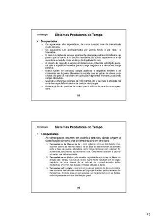 Climatologia       Sistemas Produtores do Tempo

•   Tempestades
     –   Os aguaceiros são esporádicos, de curta duração mas de intensidade
         muito elevada.
     –   Os aguaceiros são acompanhados por ventos fortes e por raios e
         trovoadas.
     –   O raio é o clarão da luz que acompanha descarga elétrica atmosférica, ao
         passo que o trovão é o barulho resultante do súbito aquecimento e da
         repentina expansão do ar ao longo da trajetória do raio.
     –   A origem do raio não é ainda completamente conhecida, entretanto sabe-
         se que a superfície terrestre possui carga negativa e a atmosf era carga
         positiva.
     –   Numa nuvem de trovoada, cargas positivas e negativas tendem a se
         concentrar em lugares diferentes à medida que as gotas de chuva e os
         cristais de gelo se fracionam em gotículas/fragmentos menores possuindo
         cargas diferentes.
     –   Quando a diferença potencia de 100 milhões de V ou mais é atingida, há
         uma descarga de faísca entre os centros das cargas.
     –   A descarga do raio pode ser da nuvem para o s olo ou de parte da nuvem para
         outra.


                                          85




Climatologia       Sistemas Produtores do Tempo

•   Tempestades
     – As tempestades ocorrem em padrões distintos, dando origem à
       classificação convencional de tempestades em três tipos:
          1. Tem pestad es de M as sa de Ar – são isoladas em s ua distribuiç ão mas
             ocorrem dentro da mes ma mass a de ar. Elas s e des envolvem loc almente
             onde a taxa de queda adiabática (sem troc as térmic as com exterior) foi
             aumentada pelo i ntenso aquecimento s olar. Geral mente ocorrem à tarde e
             no verão, nas latitudes médi a.
          2. Tem pestad es em Linha – s ão aquelas organizadas em zonas ou fai xas na
             direção dos ventos, nos baixos níveis. Geral mente resultam em elevação
             mec ânica de uma massa de ar instável ou convecti vamente sobre
             montanhas. Oc orrem nas baixas e médias latitudes à tarde.
          3. Tem pestad es Fronta is – ocorrem em qualquer período do dia ou da noite,
             mas s omente nas l atitudes médias ao longo das frentes, particul armente de
             frentes frias. Embora poss am s er isoladas, se movi mentam c om as frentes
             e são organizadas em sua distribuição geral.




                                          86




                                                                                            43
 