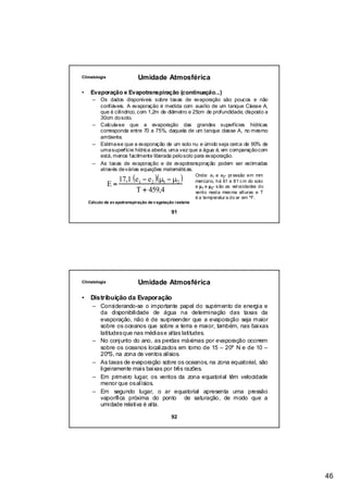 Climatologia                 Umidade Atmosférica

•    Evaporação e Evapotranspiração (continuação...)
      – Os dados disponíveis sobre taxas de evaporação são poucos e não
        confiáveis. A evaporação é medida com auxílio de um tanque Classe A,
        que é cilíndrico, com 1,2m de diâmetro e 25cm de profundidade, disposto a
        30cm do solo.
      – Calcula-se que a evaporação das grandes superfícies hídricas
        corresponda entre 70 a 75%, daquela de um tanque classe A, no mesmo
        ambiente.
      – Estima-se que a evaporação de um solo nu e úmido seja cerca de 90% de
        uma superfície hídrica aberta, uma vez que a água é, em comparação com
        está, menos facilmente liberada pelo solo para evaporação.
      – As taxas de evaporação e de evapotranspiração podem ser estimadas


                  17,1 (e1 − e2 )(µ1 − µ 2 )
        através de várias equações matemáticas.
                                                           Onde: e1 e e2- pr essão em mm

               E=                                          mercúrio, há 61 e 81 c m do solo
                                                           e µ1 e µ2- s ão as vel ocidades do
                        T + 459,4                          vento nesta mes ma alturas e T
                                                           é a temperatur a do ar em ºF.
    Cálculo de ev apotranspiração de v egetação rasteira

                                              91




Climatologia                 Umidade Atmosférica

•    Distribuição da Evaporação
      – Considerando-se o importante papel do suprimento de energia e
        da disponibilidade de água na determinação das taxas da
        evaporação, não é de surpreender que a evaporação seja maior
        sobre os oceanos que sobre a terra e maior, também, nas baixas
        latitudes que nas médias e altas latitudes.
      – No conjunto do ano, as perdas máximas por evaporação ocorrem
        sobre os oceanos localizados em torno de 15 – 20º N e de 10 –
        20ºS, na zona de ventos alísios.
      – As taxas de evaporação sobre os oceanos, na zona equatorial, são
        ligeiramente mais baixas por três razões.
      – Em primeiro lugar, os ventos da zona equatorial têm velocidade
        menor que os alísios.
      – Em segundo lugar, o ar equatorial apresenta uma pressão
        vaporífica próxima do ponto de saturação, de modo que a
        umidade relativa é alta.

                                              92




                                                                                                46
 