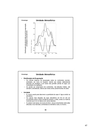 Climatologia                                                Umidade Atmosférica

      Distribuição latitudinal média anual da evaporação,
                  precipitação e escoamento




                                                                    93




Climatologia                                                Umidade Atmosférica

•   Distribuição da Evaporação
     –                           Os valores máximos de evaporação sobre os continentes ocorrem,
                                 entretanto, em torno do Equador, devido aos valores relativamente
                                 elevados de insolação e por causa das grandes perdas de água, por
                                 transpiração da vegetação.
     –                           As perdas por evaporação nos continentes, nas latitudes médias, são
                                 também consideráveis, dev ido aos fortes ventos predominantes de oeste.

•   Umidade
     – É o termo usado para descrever a quantidade de vapor d’ água contido na
       atmosfera.
     – Os valores mais elevados de vapor atmosférico de 5-6 cm vão ser
       encontrados sobre a Ásia meridional durante o verão, sendo os mesmos
       menores que 2 cm no Saara e em outros desertos.
     – O valores mais baixos, de menos de 5mm, vão ser encontrados sobre altas
       altitudes e nos interiores continentais do hemisfério norte, no inverno.


                                                                    94




                                                                                                           47
 