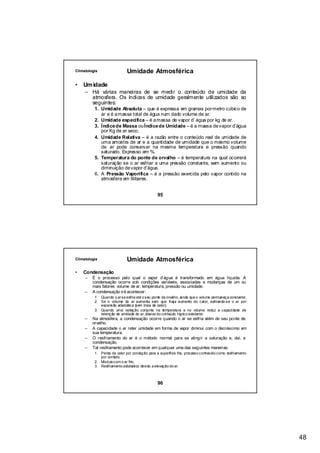 Climatologia                 Umidade Atmosférica

•   Um idade
     – Há várias maneiras de se medir o conteúdo de umidade da
       atmosfera. Os índices de umidade geralmente utilizados são so
       seguintes:
          1. Umidade Absoluta – que é expressa em gramas por metro cúbico de
             ar e é a massa total de água num dado volume de ar.
          2. Umidade específica – é a massa de vapor d’ água por kg de ar.
          3. Índice de Massa ou Índice de Umidade – é a massa de vapor d’água
             por Kg de ar seco.
          4. Umidade Relativa – é a razão entre o conteúdo real de umidade de
             uma amostra de ar e a quantidade de umidade que o mesmo volume
             de ar pode conservar na mesma temperatura e pressão quando
             saturado. Expresso em %.
          5. Temperatura do ponte de orvalho – é temperatura na qual ocorrerá
             saturação se o ar esfriar a uma pressão constante, sem aumento ou
             diminuição de vapor d’água.
          6. A Pressão Vaporífica – é a pressão exercida pelo vapor contido na
             atmosfera em lilibares.


                                                95




Climatologia                 Umidade Atmosférica
•   Condensação
     –   É o processo pelo qual o vapor d’água é transformado em água líquida. A
         condensação ocorre sob condições variáveis, associadas a mudanças de um ou
         mais fatores: volume de ar, temperatura, pressão ou umidade.
     –   A condensação irá acontecer:
          1. Quando o ar se esfria até o seu ponte de orvalho, ainda que o volume permaneça constante;
          2. Se o volume do ar aumenta sem que haja aumento do calor, esfriando-se o ar por
             expansão adiabática (sem troca de calor);
          3. Quando uma variação conjunta na temperatura e no volume reduz a capacidade de
             retenção de umidade do ar, abaixo do conteúdo hígrico existente.
     –   Na atmosfera, a condensação ocorre quando o ar se esfria além de seu ponte de
         orvalho.
     –   A capacidade o ar reter umidade em forma de vapor diminui com o decréscimo em
         sua temperatura.
     –   O resfriamento do ar é o método normal para se atingir a saturação e, daí, a
         condensação.
     –   Tal resfriamento pode acontecer em qualquer uma das seguintes maneiras:
          1. Perda de calor por condução para a superfície fria, processo conhecido como resfriamento
             por contato;
          2. Mistura com o ar frio;
          3. Resfriamento adiabático devido a elevação do ar.



                                                96




                                                                                                         48
 