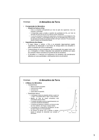 Climatologia                  A Atmosfera da Terra

•   Composição da Atmosfera
     – Dióxido de Carbono (CO2)
          • Entra na atmosfera principalmente por meio da ação dos organismos vivos nos
            oceanos e continentes.
          • A fotossíntese ajuda a manter o equilíbrio da quantidade de CO2 , por meio da
            remoção de cerca de 3-9% de CO2 total do mundo, anualmente.
          • O uso de combustíveis fósseis tem propiciando o aumento da concentração de CO2
            mundial. Pr exemplo, a quantidade de total de CO2 na atmosfera entre 1870 a 1970,
            foi calculada com tendo um aumento de 294 a 321 ppm, cerca de 11% de aumento,
            devido a queima de combustíveis fósseis.
•   Importância dos Gases
     – O vapor d’água, o ozônio, o CO2 e os aerossóis desempenham papéis
       importantes na distribuição e nas trocas de energia dentr o da atmos fera e
       entre a s uperfície da T erra e a atmosfera.
     – Contrariamente do que se es perava, não há separaç ão dos gases (como, por
       ex., o hi drogênio e o hélio) e daqueles mais pes ados da atmosfera por caus a
       da c onstante mistura turbulenta em grande esc ala da atmosfera.
     – A atmosfera e a estrutura da temperatura da atmosfera s ão grandemente
       afetadas por suas quantidades e distribuições dentro da atmosfera.


                                               9




Climatologia                  A Atmosfera da Terra
•   A Massa da Atmosfera
     – Características
          •    Mistura mecânica de gases;
          •    Extremamente volátil;
          •    Compressível;
          •    Capacidade de expansão.
     – Distribuição vertic al
          • A densidade média da atmosfera diminui a partir de
            1,2 kgm-3 na superfície até 0,7 kgm-3 a 5km de altura;
          • Metade do total da massa atmosférica está
            concentrada abaixo de 5km;
          • A pressão atmosférica diminui logaritmicamente com
            o aumento da altitude atmosférica;
          • A medida que elevamos a altitude o ar torna-se cada
            vez mais rarefeito, até chegar o espaço sideral;
          • A densidade do ar depende da temperatura, do teor
            de vapor d’água no ar e da gravidade;
          • Há relação da altitude com a pressão é variável,
            devido a variação do elementos que compõe a
            atmosfera.



                                               10




                                                                                                5
 