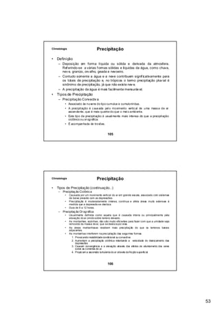 Climatologia                         Precipitação

•   Definição
     – Deposição em forma líquida ou sólida e derivada da atmosfera.
       Ref erindo-se a várias f ormas sólidas e líquidas da água, como chuva,
       nev e, granizo, orv alho, geada e nevoeiro.
     – Contudo somente a água e a neve contribuem signif icativamente para
       os totais de precipitação e, no trópicos o termo precipitação pluv ial é
       sinônimo de precipitação, já que não existe nev e.
     – A precipitação da água é mais facilmente mensuráv el.
•   Tipos de Precipitação
     – Precipitação Convectiv a
          • Associado às nuvens do tipo cumulus e cumuloninbus.
          • A precipitação é c aus ada pel o movimento vertic al de uma mass a de ar
            ascendente, que é mais quente do que o mei o ambi ente.
          • Este tipo de precipitação é usual mente mais intensa do que a precipitação
            ciclônico ou or ográfica.
          • É acompanhada de trovões.


                                              105




Climatologia                         Precipitação

•   Tipos de Precipitação (continuação...)
     – Precipitaç ão Ciclônic a
          •    Causada por um movimento vertical do ar em grande escala, associado com sistemas
               de baixa pressão com as depressões.
          •    Precipitação é moderadamente intensa, contínua e afeta áreas muito extensas à
               medida que a depressão se desloca.
          •    Dura de 6 a 12 horas.
     – Precipitaç ão Or ográfica
          •    Usualmente definida como aquela que é causada inteira ou principalmente pela
               elevação do ar úmido sobre terreno elevado.
          •    As montanhas, sozinhas, não são muito eficientes para fazer com que a umidade seja
               removida da massa de ar, que se desloca por elas.
          •    As áreas montanhosas recebem mais precipitação do que os terrenos baixos
               adjacentes.
          •    As montanhas interferem na precipitação das seguintes formas
                 1. Provocando instabilidade condicional ou convectiva
                 2. Aumentam a precipitação ciclônica retardando a velocidade do deslocamento das
                    depressões
                 3. Causam convergência e a elevação através dos efeitos de afunilamento dos vales
                    sobre as correntes de ar.
                 4. Propiciam a ascensão turbulenta do ar através da fricção superficial.



                                              106




                                                                                                     53
 