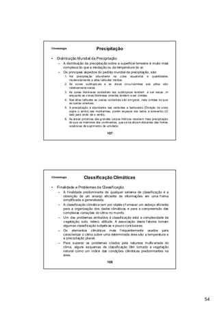 Climatologia                      Precipitação

•   Distribuição Mundial da Precipitação
     –   A distribuição da precipitação sobre a superfície terrestre é muito mais
         complexa do que a insolação ou da temperatura do ar.
     –   Os principais aspectos do padrão mundial da precipitação, são:
          1. Há precipitaç ão abundante na z ona equatorial e quantidades
             moderadamente a altas l atitudes médias.
          2. As zonas subtropic ais e as áreas circunvizinhas aos pólos são
             relativamente s ecas.
          3. As zonas litorâneas ocidentais nos subtrópicos tendem a s er secas ,m
             enquanto as z onas litorâneas orientas tendem a ser úmidas.
          4. Nas altas l atitudes as costas ocidentais s ão em geral, mais úmidas do que
             as costas orientais.
          5. A precipitação é abundante nas vertentes a barlavento (Direção de onde
             sopra o vento) nas montanhas, porém es parsa nos lados a sotavento (O
             lado para onde vai o vento).
          6. As áreas próximas dos grandes corpos hídricos recebem mais precipitação
             do que os interiores dos continentes, que s e loc alizam distantes das fontes
             oceânicas de s uprimento de umi dade.

                                          107




Climatologia            Classificação Climáticas

•   Finalidade e Problemas da Classificação
     – A f inalidade predominante de qualquer sistema de classif icação é a
       obtenção de um arranjo eficiente de informações em uma f orma
       simplif icada e generalizada.
     – A classif icação climática tem por objetiv o f ornecer um esboço eficiente
       para a organização dos dados climáticos e para a compreensão das
       complexas variações do clima no mundo.
     – Um dos problemas atribuídos á classif icação está a complexidade da
       v egetação, solo, relevo, altitude. A associação deste f atores tornam
       algumas classif icação subjetiv as e pouco conclusivas.
     – Os elementos climáticos mais f requentemente usados para
       caracterizar o clima sobre uma determinada área são a temperatura e
       a precipitação pluvial.
     – Para superar os problemas criados pela natureza multiv ariada do
       clima, alguns esquemas de classificação têm tomado a vegetação
       natural como um índice das condições climáticas predominantes na
       área.

                                          108




                                                                                             54
 