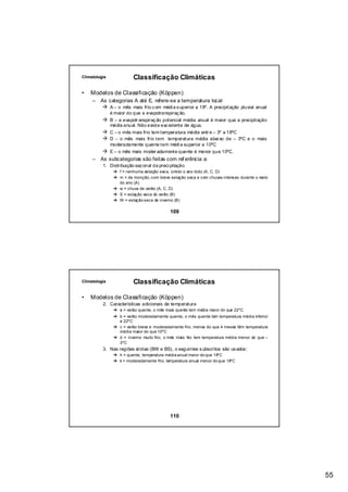 Climatologia              Classificação Climáticas

•   Modelos de Classificação (Köppen)
     –   As categorias A até E, refere-se a temperatura local
               A – o mês mais frio c om médi a s uperior a 18º. A precipitação pluvial anual
               é maior do que a evapotranspiraç ão.
               B – a evapotr anspiraç ão potencial média anual é maior que a precipitação
               média anual. Não existe exc edente de água.
               C – o mês mais frio tem temperatura média entr e – 3º a 18ºC
               D – o mês mais frio tem temperatura média abai xo de – 3ºC e o mais
               moderadamente quente tem médi a superior a 10ºC
               E – o mês mais moder adamente quente é menor que 10ºC.
     –   As subcategorias são feitas com ref erência a:
          1. Distribuição saz onal da preci pitação
                   f = nenhuma estação seca, úmido o ano todo (A, C, D)
                   m = de monção, com breve estação seca e com chuvas intensas durante o resto
                   do ano (A)
                   w = chuva de verão (A, C, D)
                   S = estação seca do verão (B)
                   W = estação seca de inverno (B)

                                            109




Climatologia              Classificação Climáticas

•   Modelos de Classificação (Köppen)
          2. Características adicionais de temperatura
                   a = verão quente, o mês mais quente tem média maior do que 22ºC
                   b = verão moderadamente quente, o mês quente tem temperatura média inferior
                   a 22ºC
                   c = verão breve e moderadamente frio, menos do que 4 meses têm temperatura
                   média maior do que 10ºC
                   d = inverno muito frio, o mês mais frio tem temperatura média menor do que –
                   3ºC
          3. Nas regiões áridas (BW e BS), o seguintes s ubscritos são us ados :
                   h = quente, temperatura média anual maior do que 18ºC
                   k = moderadamente frio, temperatura anual menor do que 18ºC




                                            110




                                                                                                  55
 