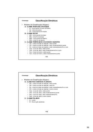 Climatologia              Classificação Climáticas

•   Modelos de Classificação (Köppen)
     A. CLIMAS TROPICAIS CHUVOSOS
          •    Af – clima tropical c huvoso de floresta
          •    Aw – clima de savana
          •    Am – Clima tropic al de monç ão
     B. CLIMAS SECOS
          •    BSh – clima quente de estepe
          •    BSk – clima frio de es tepe
          •    BWh – clima quente de deserto
          •    BWk – clima frio de des erto
     C. CLIMAS TEMPER ADOS CHUVOSOS E QUENTES
          •    Cfa – úmido em todas as estaç ões , verão quente
          •    Cfb – úmido em todas as estaç ões , verão moderadamente quente
          •    Cfc – úmido em todas as es tações, verão moderadamente frio e c urto
          •    Cwa – chuva de verão, verão quente
          •    Cwb – chuva de verão, verão moderadamente frio e curto
          •    Csa – c huva de inver no, verão quente
          •    Csb – c huva de inver no, verão moderadamente quente

                                             111




Climatologia              Classificação Climáticas

•   Modelos de Classificação (Köppen)
     D. CLIMA FRIO COM NEVE–FLORESTA
          •    Dfa – úmido em todas as estaç ões , verão quente
          •    Dfb – úmido em todas as estaç ões , verão frio
          •    Dfc – úmido em todas as es tações, verão moderadamente frio e c urto
          •    Dfd – úmido em todas as estaç ões , inver no intenso
          •    Dwa – chuva de verão, verão quente
          •    Dwb – chuva de verão, verão moderadamente quente
          •    Dwc – c huva de verão, verão moderadamente frio
          •    Dwd – chuva de verão, inverno intenso
     E. CLIMAS POLARES
          •    Et – tundra
          •    Ef – Neve e gelo perpétuos




                                             112




                                                                                      56
 