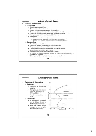 Climatologia                    A Atmosfera da Terra
•   Estrutura da Atmosfera
     – Troposfera
          •    Constitui a atmosfera inferior
          •    Camada mais bai xa da atmosfera;
          •    Contém 75% da massa gas osa total da atmosfer a;
          •    Camada onde os fenômenos do tempo atmos férico e turbulências ocorrem;
          •    Camada da atmos fera que es tabelec e as condições do tempo;
          •    A temperatura di minui a uma taxa de 6,5ºC por km;
          •    Tropopausa
                 – Caracterizada pela inversão de temperatura;
                 – Altura inconstante, variando de 8 km (pólos) a 16 km (equador);
                 – Divide-se em 3 camadas: camada laminar; friccional e atmosfera livre
     – Estratosfera
          • Constitui a atmosfera inferior
          • Estende-se desde a tropopausa até 5om km de altura;
          • Temperatura aumenta c om a altitude;
          • Contém grande parte do oz ôni o em torno de 22km de altitude;
          • Contém pouco ou nenhum vapor d’água;
          • Mudanç as s azonais são marcantes desta c amada;
          • Os eventos da es tratos fera estão ligados às mudanç as de temperatura e
            circulação na troposfera
          • Estratopausa - Camada isotér mica superior a estr atos fera

                                               11




Climatologia                    A Atmosfera da Terra

•   Estrutura da Atmosfera
     – Mesosfera
        • Constitui         a    atmosf era
          superior;
          • A temperatura diminui com
            a altitude ate chegar a -
            90ºC aos 80 km;
          • Pressão atmos férica é
            bai xa.
     – Termosfera
          • A temperatur a aumenta
            com a altitude devido a
            absorção da radiação UV;
          • Acima dos 100km ocorre
            ionização devido a ação
            dos raios UV e Raios-X.




                                               12




                                                                                          6
 