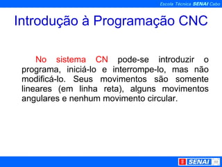 Introdução à Programação CNC No sistema CN  pode-se introduzir o programa, iniciá-lo e interrompe-lo, mas não modificá-lo. Seus movimentos são somente lineares (em linha reta), alguns movimentos angulares e nenhum movimento circular. 