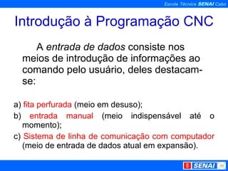 Introdução à Programação CNC A  entrada de dados  consiste nos meios de introdução de informações ao comando pelo usuário, deles destacam-se: a)  fita perfurada  (meio em desuso); b)  entrada manual  (meio indispensável até o momento); c)  Sistema de linha de comunicação com computador  (meio de entrada de dados atual em expansão). 