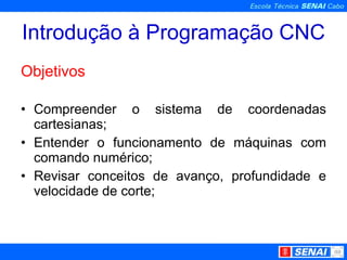 Introdução à Programação CNC Objetivos Compreender o sistema de coordenadas cartesianas; Entender o funcionamento de máquinas com comando numérico; Revisar conceitos de avanço, profundidade e velocidade de corte; 