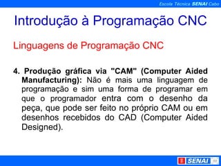 Introdução à Programação CNC Linguagens de Programação CNC 4. Produção gráfica via "CAM" (Computer Aided Manufacturing):  Não é mais uma linguagem de programação e sim uma forma de programar em que o programador  entra com o desenho da peça, que pode ser feito no próprio CAM ou em desenhos recebidos do CAD (Computer Aided Designed). 