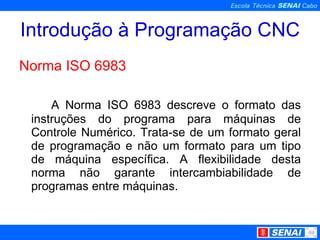Introdução à Programação CNC Norma ISO 6983 A Norma ISO 6983 descreve o formato das instruções do programa para máquinas de Controle Numérico. Trata-se de um formato geral de programação e não um formato para um tipo de máquina específica. A flexibilidade desta norma não garante intercambiabilidade de programas entre máquinas. 