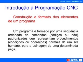 Introdução à Programação CNC Construção e formato dos elementos de um programa Um programa é formado por uma seqüência ordenada de comandos (códigos ou não) padronizados que representam procedimentos (condições ou operações) normais de um ser humano, para a usinagem de uma determinada peça. 
