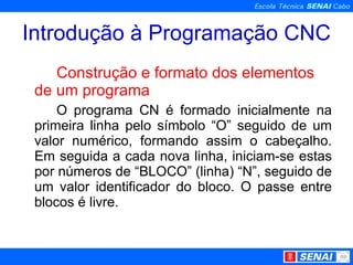 Introdução à Programação CNC Construção e formato dos elementos de um programa O programa CN é formado inicialmente na primeira linha pelo símbolo “O” seguido de um valor numérico, formando assim o cabeçalho. Em seguida a cada nova linha, iniciam-se estas por números de “BLOCO” (linha) “N”, seguido de um valor identificador do bloco. O passe entre blocos é livre. 