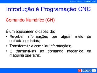 Introdução à Programação CNC Comando Numérico (CN) É um equipamento capaz de: Receber informações por algum meio de entrada de dados; Transformar e compilar informações; E transmiti-las ao comando mecânico da máquina operatriz. 