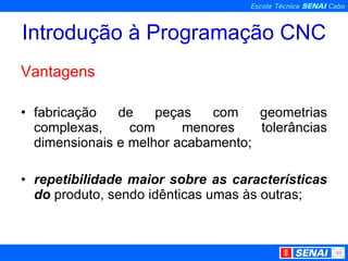 Introdução à Programação CNC Vantagens fabricação de peças com geometrias complexas, com menores tolerâncias dimensionais e melhor acabamento; repetibilidade maior sobre as características do  produto, sendo idênticas umas às outras; 