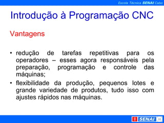 Introdução à Programação CNC Vantagens redução de tarefas repetitivas para os operadores – esses agora responsáveis pela preparação, programação e controle das máquinas; flexibilidade da produção, pequenos lotes e grande variedade de produtos, tudo isso com ajustes rápidos nas máquinas. 