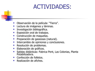 ACTIVIDADES: Observación de la película: “Tierra”. Lectura de imágenes y láminas. Investigación bibliográfica. Exposición oral de trabajos. Construcción de maquetas. Preparación de gaseosas (natural). Intercambio de opiniones y conclusiones. Resolución de problemas. Elaboración de gráficos. Salidas didácticas: Fabrica Pent, Las Colonias, Planta Potabilizadora. Confección de folletos. Realización de afiches. 
