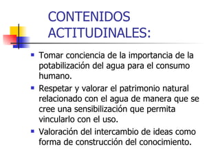 CONTENIDOS ACTITUDINALES: Tomar conciencia de la importancia de la potabilización del agua para el consumo humano. Respetar y valorar el patrimonio natural relacionado con el agua de manera que se cree una sensibilización que permita vincularlo con el uso. Valoración del intercambio de ideas como forma de construcción del conocimiento. 