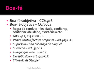  Boa-fé subjetiva – CC/1916
 Boa-fé objetiva – CC/2002
 Regra de conduta – lealdade, confiança,
confidenciabilidade, assistência etc.
 Arts. 422, 113 e 187 C.C.
 Venire contra factum proprium – art.973 C.C.
 Supressio – não cobrança de aluguel
 Surrectio – art. 330C.C.
 Tuo quoque – art. 180 C.C.
 Exceptio doli – art. 940 C.C.
 Cláusula de Stoppel
Profa. Daniele Pavin
 