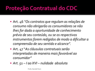  Art. 46 “Os contratos que regulam as relações de
consumo não obrigarão os consumidores se não
lhes for dada a oportunidade de conhecimento
prévio de seu conteúdo, ou se os respectivos
instrumentos forem redigidos de modo a dificultar a
compreensão de seu sentido e alcance”.
 Art. 47 “As cláusulas contratuais serão
interpretadas de maneira mais favorável ao
consumidor”
 Art. 51 – I ao XVI – nulidade absoluta
Profa. Daniele Pavin
 