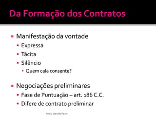  Manifestação da vontade
 Expressa
 Tácita
 Silêncio
▪ Quem cala consente?
 Negociações preliminares
 Fase de Puntuação – art. 186 C.C.
 Difere de contrato preliminar
Profa. Daniele Pavin
 
