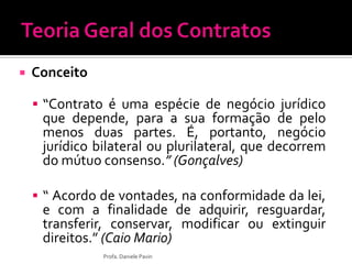  Conceito
 “Contrato é uma espécie de negócio jurídico
que depende, para a sua formação de pelo
menos duas partes. É, portanto, negócio
jurídico bilateral ou plurilateral, que decorrem
do mútuo consenso.” (Gonçalves)
 “ Acordo de vontades, na conformidade da lei,
e com a finalidade de adquirir, resguardar,
transferir, conservar, modificar ou extinguir
direitos.” (Caio Mario)
Profa. Daniele Pavin
 