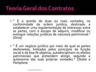  “ É o acordo de duas ou mais vontades, na
conformidade da ordem jurídica, destinado a
estabelecer uma regulamentação de interesses entre
as partes, com o escopo de adquirir, modificar ou
extinguir relações jurídicas de natureza patrimonial.”
(Diniz)
 “ É um negócio jurídico por meio do qual as partes
declarantes, limitadas pelos princípios da função
social e da boa-fé objetiva, autodisciplinam os efeitos
patrimoniais que pretendem atingir, segundo a
autonomia das suas próprias vontades.” (Stolze e
Pamplona)
Profa. Daniele Pavin
 