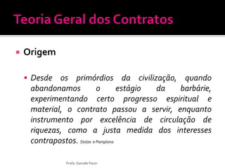  Origem
 Desde os primórdios da civilização, quando
abandonamos o estágio da barbárie,
experimentando certo progresso espiritual e
material, o contrato passou a servir, enquanto
instrumento por excelência de circulação de
riquezas, como a justa medida dos interesses
contrapostos. Stolze e Pamplona
Profa. Daniele Pavin
 