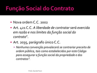  Nova ordem C.C. 2002
 Art. 421 C.C. A liberdade de contratar será exercida
em razão e nos limites da função social do
contrato”.
 Art. 2035, parágrafo único C.C.
▪ Nenhuma convenção prevalecerá se contrariar preceito de
ordem pública, tais como estabelecidos por este Código
para assegurar a função social da propriedade e dos
contratos”.
Profa. Daniele Pavin
 