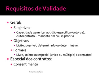  Geral:
 Subjetivos
▪ Capacidade genérica, aptidão específica (outorga).
Autocontrato – mandato em causa própria
 Objetivos
▪ Lícito, possível, determinado ou determinável
 Formais
▪ Livre, solene ou especial (única ou múltipla) e contratual
 Especial dos contratos:
 Consentimento
Profa. Daniele Pavin
 