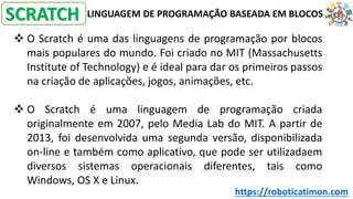 LINGUAGEM DE PROGRAMAÇÃO BASEADA EM BLOCOS
❖ O Scratch é uma das linguagens de programação por blocos
mais populares do mundo. Foi criado no MIT (Massachusetts
Institute of Technology) e é ideal para dar os primeiros passos
na criação de aplicações, jogos, animações, etc.
❖ O Scratch é uma linguagem de programação criada
originalmente em 2007, pelo Media Lab do MIT. A partir de
2013, foi desenvolvida uma segunda versão, disponibilizada
on-line e também como aplicativo, que pode ser utilizadaem
diversos sistemas operacionais diferentes, tais como
Windows, OS X e Linux.
SCRATCH
https://roboticatimon.com
 