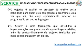 LINGUAGEM DE PROGRAMAÇÃO BASEADA EM BLOCOS
❖ O objetivo é auxiliar no processo de ensino desta
habilidade para quem está começando a programar, uma
vez que ela não exige conhecimento anterior de
programação em outras linguagens.
❖ O Scratch é uma ferramenta que possibilita a
implementação dos processos de aprendizagem criativa,
além do compartilhamento de projetos realizados por
meio de sua linguagem em blocos.
SCRATCH
https://roboticatimon.com
 