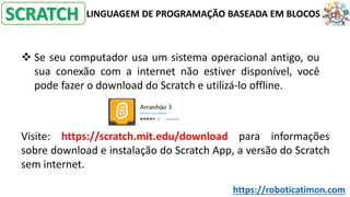 LINGUAGEM DE PROGRAMAÇÃO BASEADA EM BLOCOS
❖ Se seu computador usa um sistema operacional antigo, ou
sua conexão com a internet não estiver disponível, você
pode fazer o download do Scratch e utilizá-lo offline.
Visite: https://scratch.mit.edu/download para informações
sobre download e instalação do Scratch App, a versão do Scratch
sem internet.
SCRATCH
https://roboticatimon.com
 