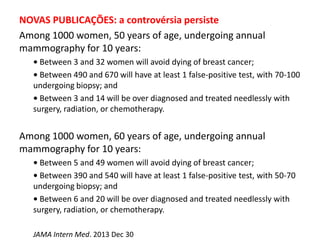 NOVAS PUBLICAÇÕES: a controvérsia persiste
Among 1000 women, 50 years of age, undergoing annual
mammography for 10 years:
• Between 3 and 32 women will avoid dying of breast cancer;
• Between 490 and 670 will have at least 1 false-positive test, with 70-100
undergoing biopsy; and
• Between 3 and 14 will be over diagnosed and treated needlessly with
surgery, radiation, or chemotherapy.
Among 1000 women, 60 years of age, undergoing annual
mammography for 10 years:
• Between 5 and 49 women will avoid dying of breast cancer;
• Between 390 and 540 will have at least 1 false-positive test, with 50-70
undergoing biopsy; and
• Between 6 and 20 will be over diagnosed and treated needlessly with
surgery, radiation, or chemotherapy.
JAMA Intern Med. 2013 Dec 30
 
