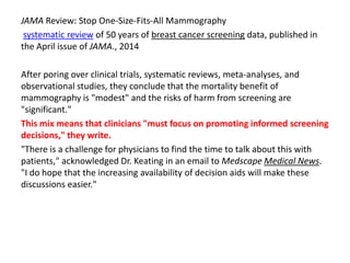 JAMA Review: Stop One-Size-Fits-All Mammography
systematic review of 50 years of breast cancer screening data, published in
the April issue of JAMA., 2014
After poring over clinical trials, systematic reviews, meta-analyses, and
observational studies, they conclude that the mortality benefit of
mammography is "modest" and the risks of harm from screening are
"significant."
This mix means that clinicians "must focus on promoting informed screening
decisions," they write.
"There is a challenge for physicians to find the time to talk about this with
patients," acknowledged Dr. Keating in an email to Medscape Medical News.
"I do hope that the increasing availability of decision aids will make these
discussions easier."
 