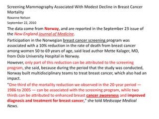 Screening Mammography Associated With Modest Decline in Breast Cancer
Mortality
Roxanne Nelson
September 22, 2010
The data come from Norway, and are reported in the September 23 issue of
the New England Journal of Medicine.
Participation in the Norwegian breast cancer screening program was
associated with a 10% reduction in the rate of death from breast cancer
among women 50 to 69 years of age, said lead author Mette Kalager, MD,
from Oslo University Hospital in Norway.
However, only part of this reduction can be attributed to the screening
program, she said, because during the period that the study was conducted,
Norway built multidisciplinary teams to treat breast cancer, which also had an
impact.
"One third of the mortality reduction we observed in the 20-year period —
1986 to 2005 — can be associated with the screening program, while two
thirds can be attributed to enhanced breast cancer awareness and improved
diagnosis and treatment for breast cancer," she told Medscape Medical
News.
 