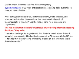 JAMA Review: Stop One-Size-Fits-All Mammography
systematic review of 50 years of breast cancer screening data, published in
the April issue of JAMA.
After poring over clinical trials, systematic reviews, meta-analyses, and
observational studies, they conclude that the mortality benefit of
mammography is "modest" and the risks of harm from screening are
"significant."
This mix means that clinicians "must focus on promoting informed screening
decisions," they write.
"There is a challenge for physicians to find the time to talk about this with
patients," acknowledged Dr. Keating in an email to Medscape Medical News.
"I do hope that the increasing availability of decision aids will make these
discussions easier."
 