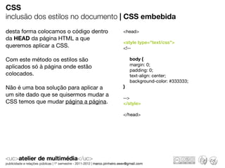 CSS
inclusão dos estilos no documento | CSS embebida
desta forma colocamos o código dentro   <head>
da HEAD da página HTML a que
                                        <style type="text/css">
queremos aplicar a CSS.                 <!--

Com este método os estilos são              body {
aplicados só à página onde estão            margin: 0;
                                            padding: 0;
colocados.                                  text-align: center;
                                            background-color: #333333;
Não é uma boa solução para aplicar a    }
um site dado que se quisermos mudar a
                                        -->
CSS temos que mudar página a página.    </style>

                                        </head>
 