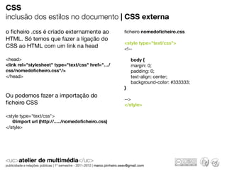 CSS
inclusão dos estilos no documento | CSS externa
o ﬁcheiro .css é criado externamente ao           ﬁcheiro nomedoﬁcheiro.css
HTML. Só temos que fazer a ligação do
                                                  <style type="text/css">
CSS ao HTML com um link na head                   <!--

<head>                                                body {
<link rel="stylesheet" type="text/css" href="…/       margin: 0;
css/nomedoﬁcheiro.css"/>                              padding: 0;
</head>                                               text-align: center;
                                                      background-color: #333333;
                                                  }
Ou podemos fazer a importação do
                                                  -->
ﬁcheiro CSS                                       </style>

<style type="text/css">
   @import url (http://...../nomedoﬁcheiro.css)
</style>
 