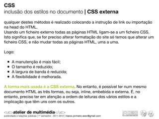 CSS
inclusão dos estilos no documento | CSS externa
qualquer destes métodos é realizado colocando a instrução de link ou importação
na head do HTML.
Usando um ﬁcheiro externo todas as páginas HTML ligam-se a um ﬁcheiro CSS.
Isto signiﬁca que, se for preciso alterar formatação do site só temos que alterar um
ﬁcheiro CSS, e não mudar todas as páginas HTML, uma a uma.

Logo:

 •   A manutenção é mais fácil;
 •   O tamanho é reduzido;
 •   A largura de banda é reduzida;
 •   A ﬂexibilidade é melhorada.

A forma mais usada é a CSS externa. No entanto, é possível ter num mesmo
documento HTML as três formas, ou seja, inline, embebida e externa. É, no
entanto, preciso ter em atenção a ordem de leituras dos vários estilos e a
implicação que têm uns com os outros.
 