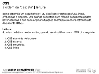 CSS
a ordem da “cascata” | leitura
como sabemos um documento HTML pode conter deﬁnições CSS inline,
embebidas e externas. Ora quando coexistem num mesmo documento poderá
haver conﬂitos o que pode originar situações anómalas e renders estranhos do
documento HTML.

Leitura:
A ordem de leitura destes estilos, quando em simultâneo num HTML, é a seguinte:

 1.   CSS existente no browser
 2.   CSS externa
 3.   CSS embebida
 4.   CSS inline
 