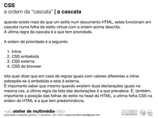 CSS
a ordem da “cascata” | a cascata
quando existe mais do que um estilo num documento HTML, estes funcionam em
cascata numa folha de estilo virtual com a ordem acima descrita.
A última regra da cascata é a que tem prioridade.

A ordem de prioridade é a seguinte:

 1.   Inline
 2.   CSS embebida
 3.   CSS externa
 4.   CSS do browser

Isto quer dizer que em caso de regras iguais com valores diferentes a inline
sobrepõe-se à embebida e esta à externa.
É importante saber que mesmo quando existem duas declarações iguais na
mesma css, a última regra da lista das declarações é a que prevalece. É, também,
importante a posição das folhas de estilo na head do HTML, a ultima folha CSS na
ordem do HTML é a que tem predominância.
 