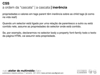CSS
a ordem da “cascata” | a cascata | inerência
propriedades e valores em tags parent têm inerência sobre as child tags (é como
na vida real!)

Quando um selector está ligado por uma relação de parentesco a outro ou está
contido nele, assume as propriedades do selector onde está contido.

Se, por exemplo, declararmos no selector body a property font-family todo o texto
da página HTML vai assumir esta propriedade.
 