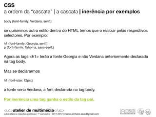 CSS
a ordem da “cascata” | a cascata | inerência por exemplos
body {font-family: Verdana, serif;}

se quisermos outro estilo dentro do HTML temos que o realizar pelas respectivos
selectores. Por exemplo:

h1 {font-family: Georgia, serif;}
p {font-family: Tahoma, sans-serif;}

Agora as tags <h1> terão a fonte Georgia e não Verdana anteriormente declarada
na tag body.

Mas se declararmos

h1 {font-size: 12px;}

a fonte seria Verdana, a font declarada na tag body.

Por inerência uma tag ganha o estilo da tag pai.
 