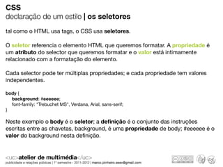 CSS
declaração de um estilo | os seletores
tal como o HTML usa tags, o CSS usa seletores.

O seletor referencia o elemento HTML que queremos formatar. A propriedade é
um atributo do selector que queremos formatar e o valor está intimamente
relacionado com a formatação do elemento.

Cada selector pode ter múltiplas propriedades; e cada propriedade tem valores
independentes.

body {
  background: #eeeeee;
  font-family: "Trebuchet MS", Verdana, Arial, sans-serif;
}

Neste exemplo o body é o seletor; a deﬁnição é o conjunto das instruções
escritas entre as chavetas, background, é uma propriedade de body; #eeeeee é o
valor do background nesta deﬁnição.
 